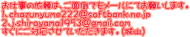 お仕事の依頼は、ご面倒でもメールにてお願いします。 １、chazunyume222@softbank.ne.jp ２、j.shiroyama1953@gmail.com すぐにご対応させていただきます。（城山）