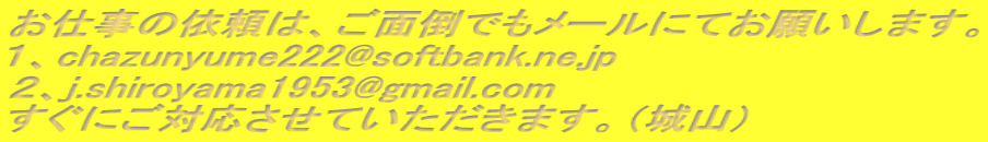 お仕事の依頼は、ご面倒でもメールにてお願いします。 １、chazunyume222@softbank.ne.jp ２、j.shiroyama1953@gmail.com すぐにご対応させていただきます。（城山） 